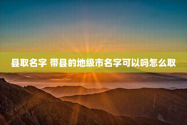 县取名字 带县的地级市名字可以吗怎么取
