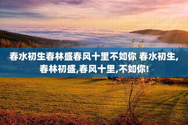 春水初生春林盛春风十里不如你 春水初生,春林初盛,春风十里,不如你!