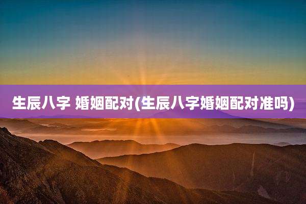 生辰八字 婚姻配对(生辰八字婚姻配对准吗)