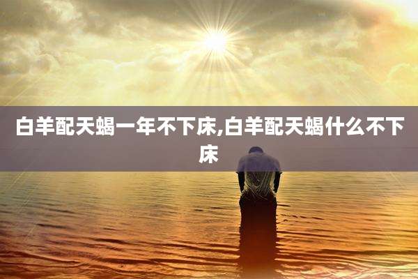 白羊配天蝎一年不下床,白羊配天蝎什么不下床