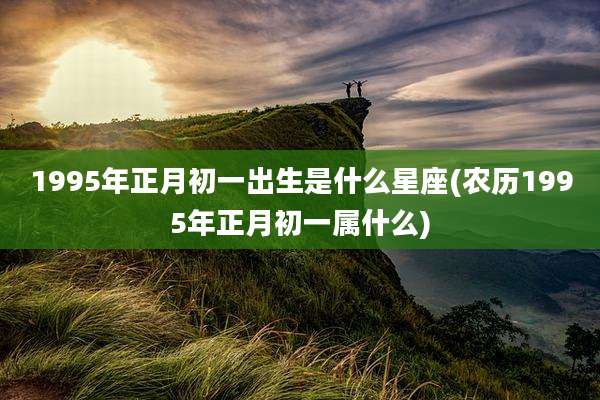 1995年正月初一出生是什么星座(农历1995年正月初一属什么)
