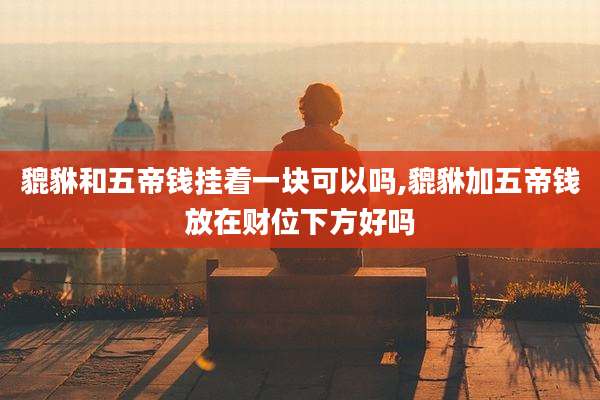 貔貅和五帝钱挂着一块可以吗,貔貅加五帝钱放在财位下方好吗