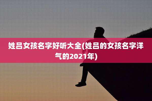 姓吕女孩名字好听大全(姓吕的女孩名字洋气的2021年)