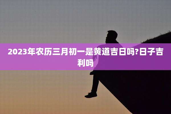 2023年农历三月初一是黄道吉日吗?日子吉利吗