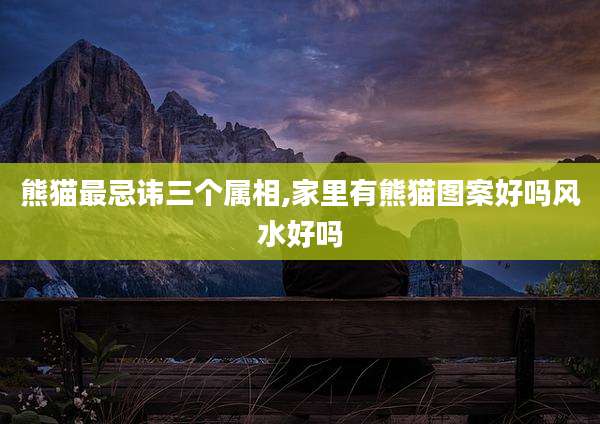 熊猫最忌讳三个属相,家里有熊猫图案好吗风水好吗