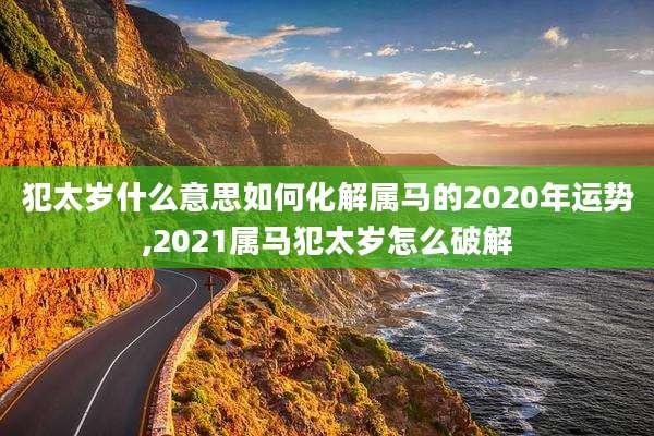犯太岁什么意思如何化解属马的2020年运势,2021属马犯太岁怎么破解