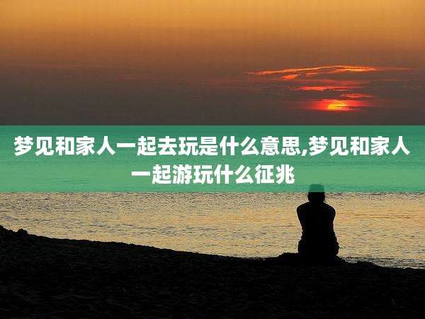 梦见和家人一起去玩是什么意思,梦见和家人一起游玩什么征兆