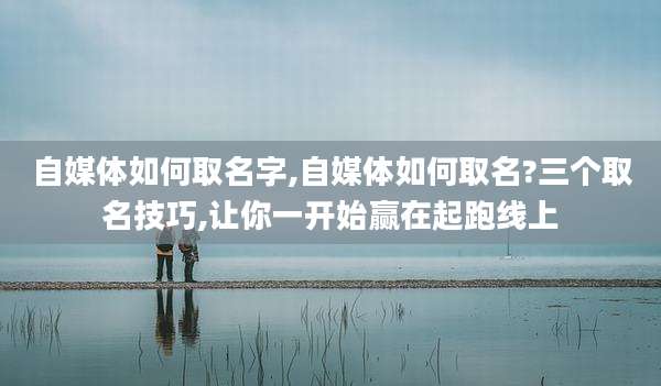 自媒体如何取名字,自媒体如何取名?三个取名技巧,让你一开始赢在起跑线上