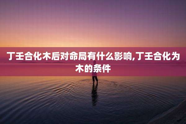 丁壬合化木后对命局有什么影响,丁壬合化为木的条件