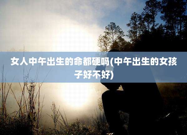 女人中午出生的命都硬吗(中午出生的女孩子好不好)