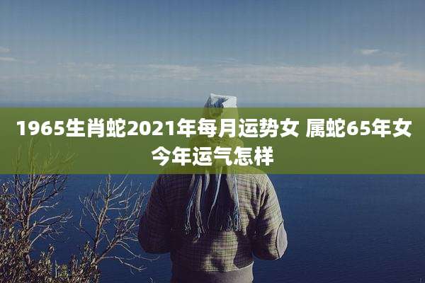 1965生肖蛇2021年每月运势女 属蛇65年女今年运气怎样