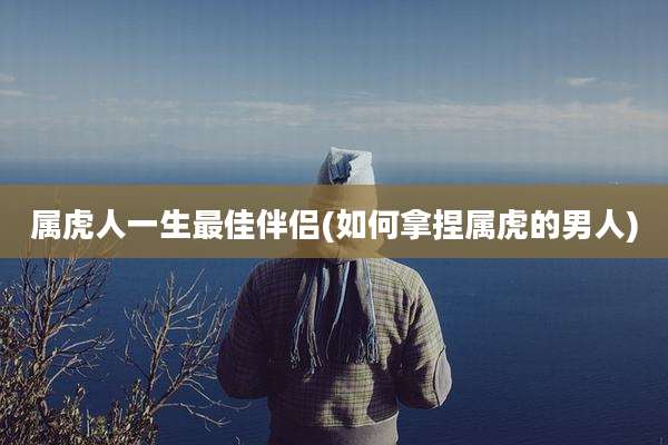 属虎人一生最佳伴侣(如何拿捏属虎的男人)