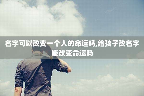 名字可以改变一个人的命运吗,给孩子改名字能改变命运吗