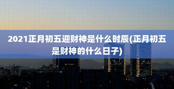 2021正月初五迎财神是什么时辰(正月初五是财神的什么日子)