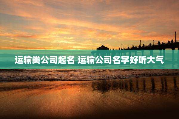 运输类公司起名 运输公司名字好听大气