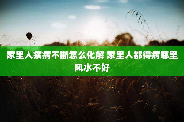 家里人疾病不断怎么化解 家里人都得病哪里风水不好