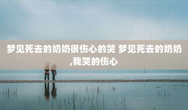 梦见死去的奶奶很伤心的哭 梦见死去的奶奶,我哭的伤心