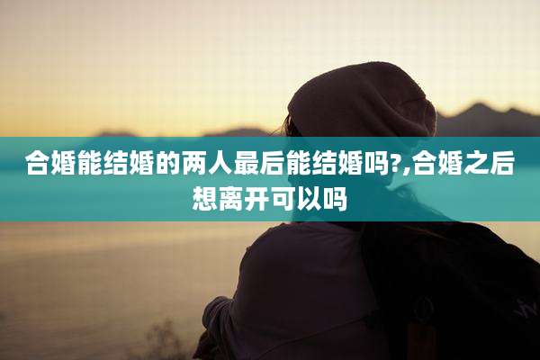 合婚能结婚的两人最后能结婚吗?,合婚之后想离开可以吗
