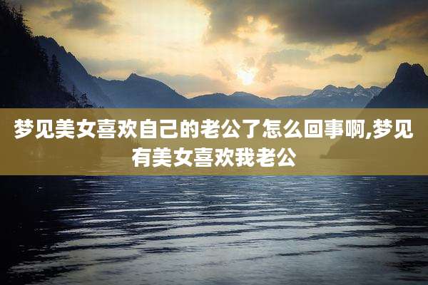 梦见美女喜欢自己的老公了怎么回事啊,梦见有美女喜欢我老公