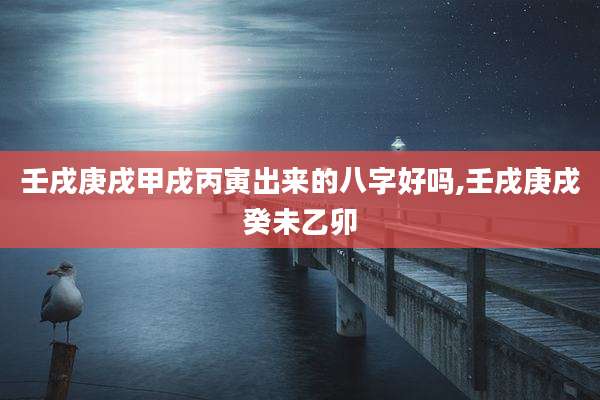 壬戌庚戌甲戌丙寅出来的八字好吗,壬戌庚戌癸未乙卯