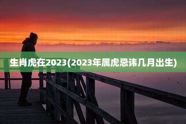 生肖虎在2023(2023年属虎忌讳几月出生)