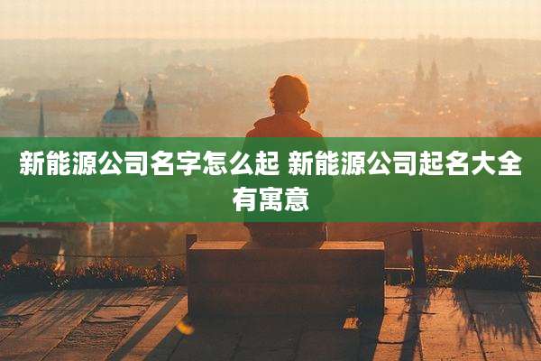 新能源公司名字怎么起 新能源公司起名大全有寓意
