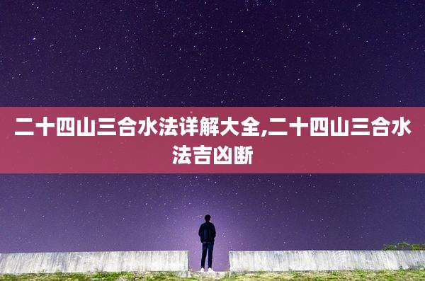二十四山三合水法详解大全,二十四山三合水法吉凶断