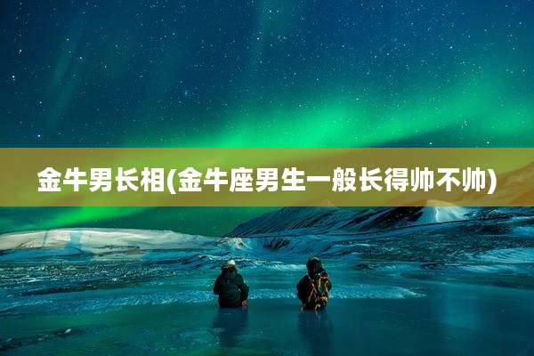 金牛男长相(金牛座男生一般长得帅不帅)