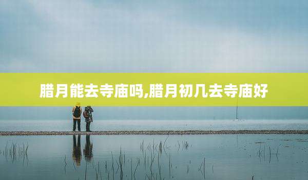 腊月能去寺庙吗,腊月初几去寺庙好