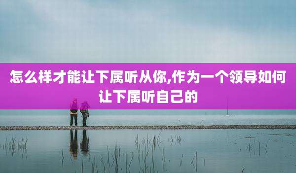 怎么样才能让下属听从你,作为一个领导如何让下属听自己的