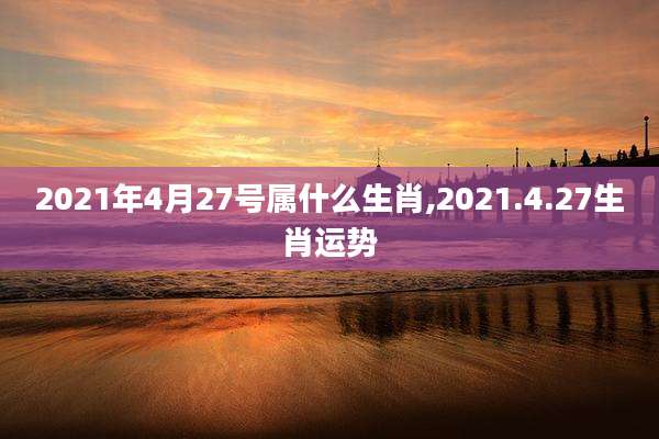 2021年4月27号属什么生肖,2021.4.27生肖运势