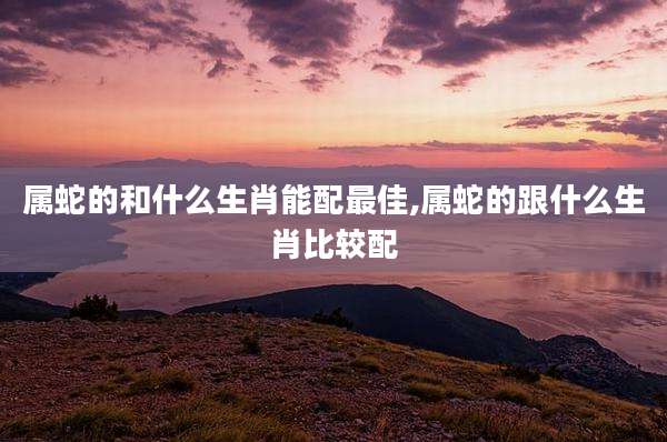 属蛇的和什么生肖能配最佳,属蛇的跟什么生肖比较配