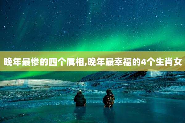 晚年最惨的四个属相,晚年最幸福的4个生肖女