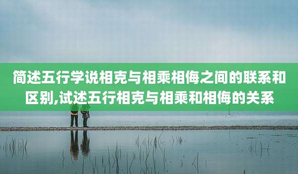 简述五行学说相克与相乘相侮之间的联系和区别,试述五行相克与相乘和相侮的关系