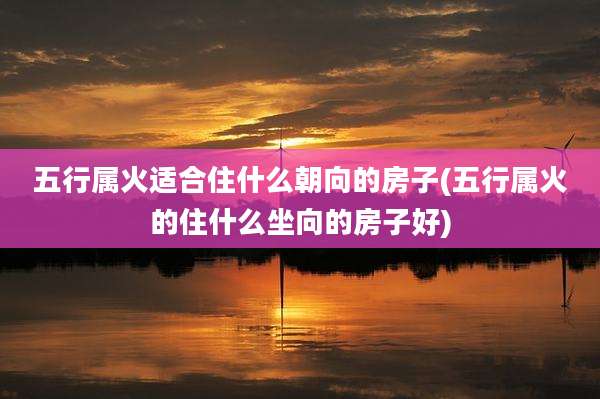 五行属火适合住什么朝向的房子(五行属火的住什么坐向的房子好)