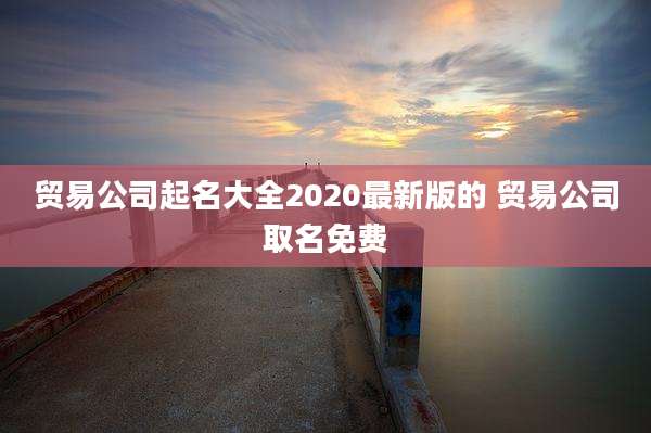 贸易公司起名大全2020最新版的 贸易公司取名免费