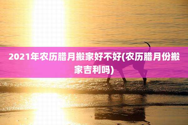 2021年农历腊月搬家好不好(农历腊月份搬家吉利吗)