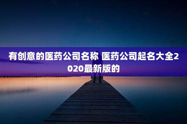 有创意的医药公司名称 医药公司起名大全2020最新版的