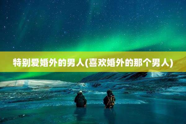 特别爱婚外的男人(喜欢婚外的那个男人)
