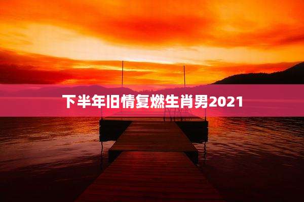 下半年旧情复燃生肖男2021