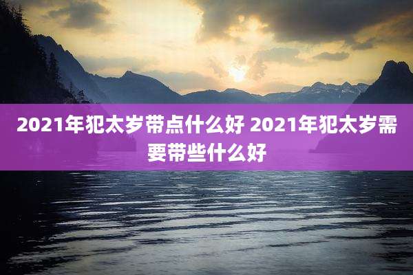 2021年犯太岁带点什么好 2021年犯太岁需要带些什么好