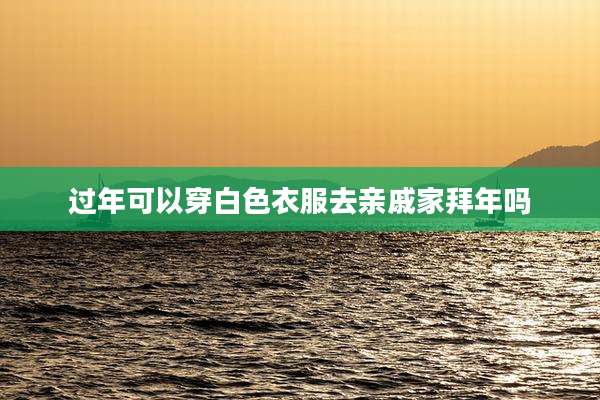 过年可以穿白色衣服去亲戚家拜年吗