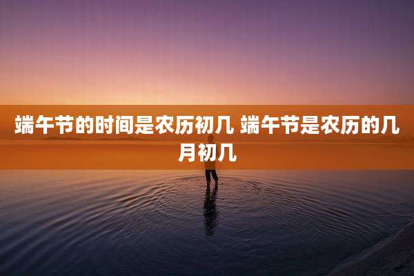 端午节的时间是农历初几 端午节是农历的几月初几
