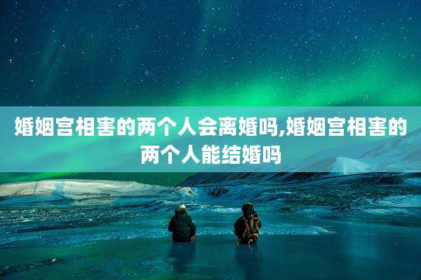 婚姻宫相害的两个人会离婚吗,婚姻宫相害的两个人能结婚吗