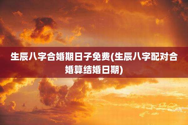 生辰八字合婚期日子免费(生辰八字配对合婚算结婚日期)