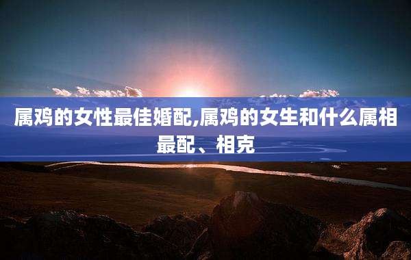属鸡的女性最佳婚配,属鸡的女生和什么属相最配、相克