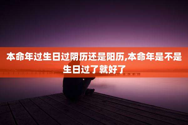 本命年过生日过阴历还是阳历,本命年是不是生日过了就好了