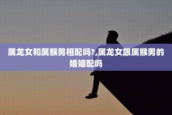 属龙女和属猴男相配吗?,属龙女跟属猴男的婚姻配吗