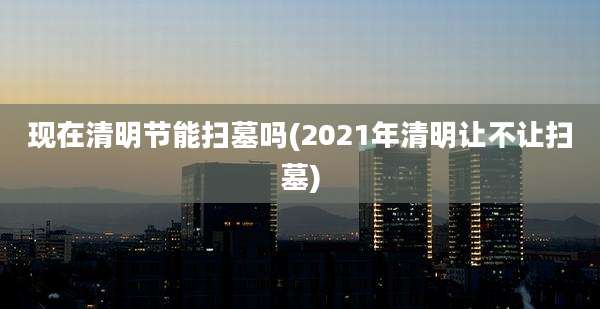 现在清明节能扫墓吗(2021年清明让不让扫墓)