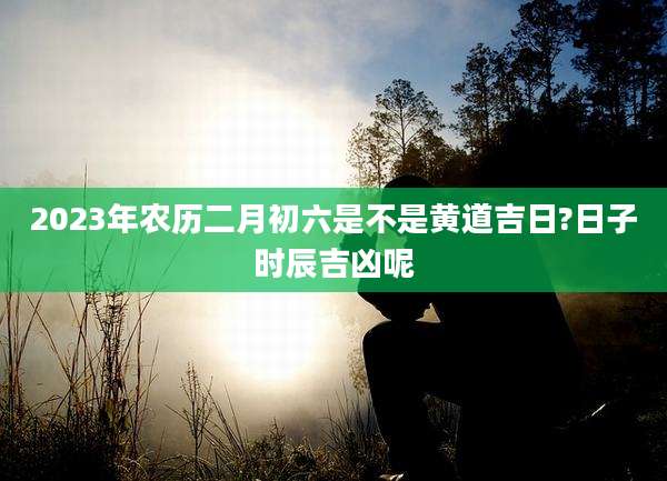 2023年农历二月初六是不是黄道吉日?日子时辰吉凶呢
